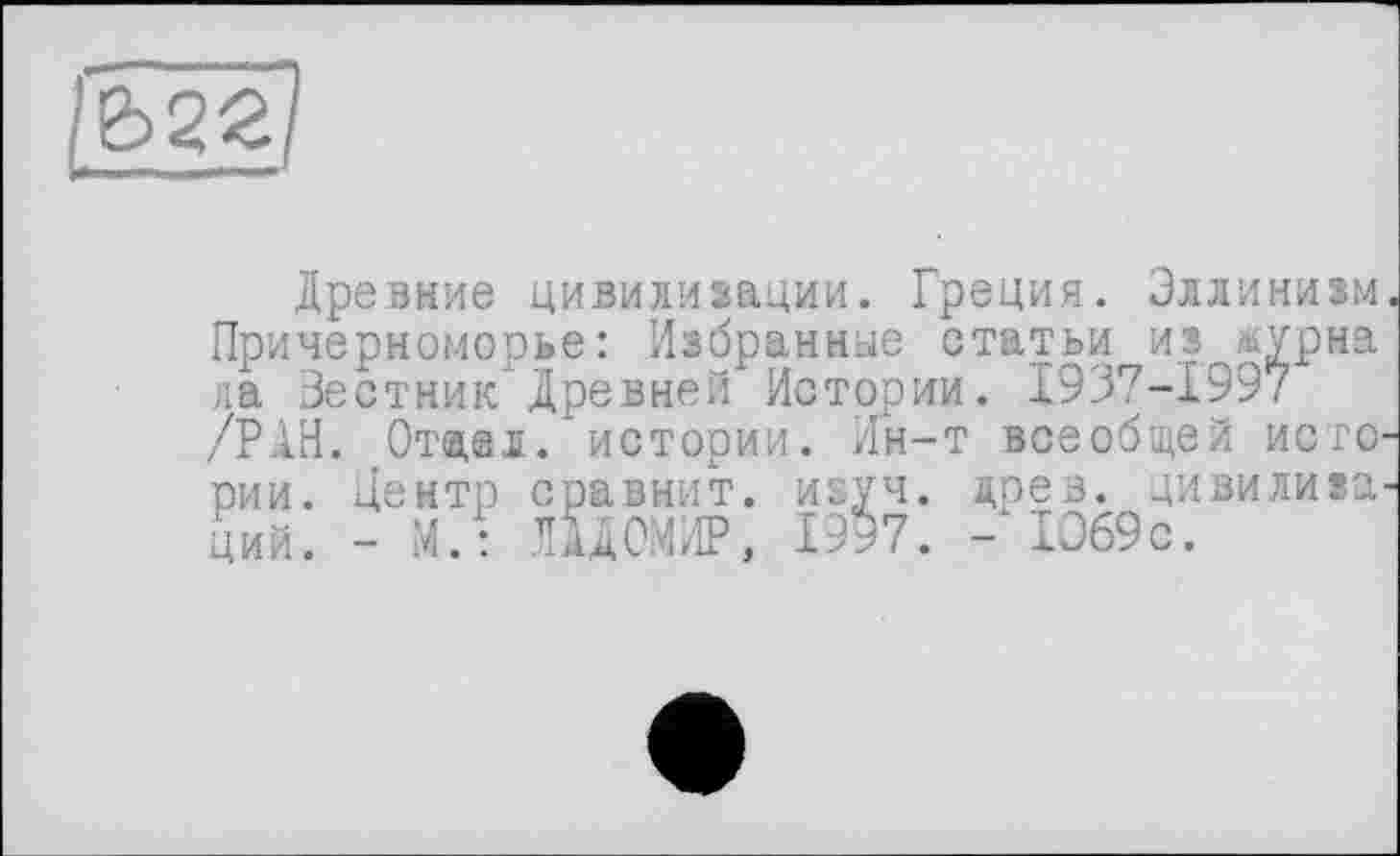 ﻿
Древние цивилизации. Греция. Эллинизм Причерноморье: Избранные статьи из лурна ла Вестник Древней Истории. 1937-1997 /РАН. Отжал, истории. Ин-т всеобщей него рии. Центр сравнит, изуч. древ, цивилиза ций. - М.: ПДОМИР, 1997. - 1069с.